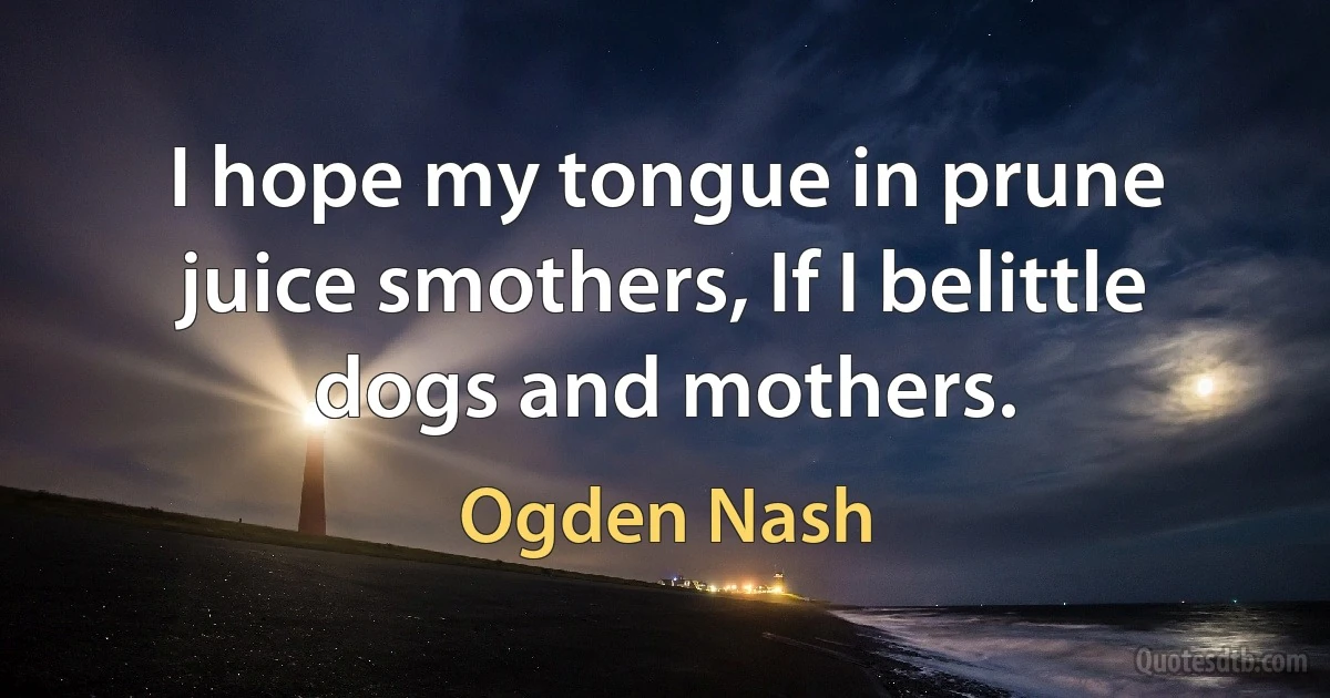 I hope my tongue in prune juice smothers, If I belittle dogs and mothers. (Ogden Nash)