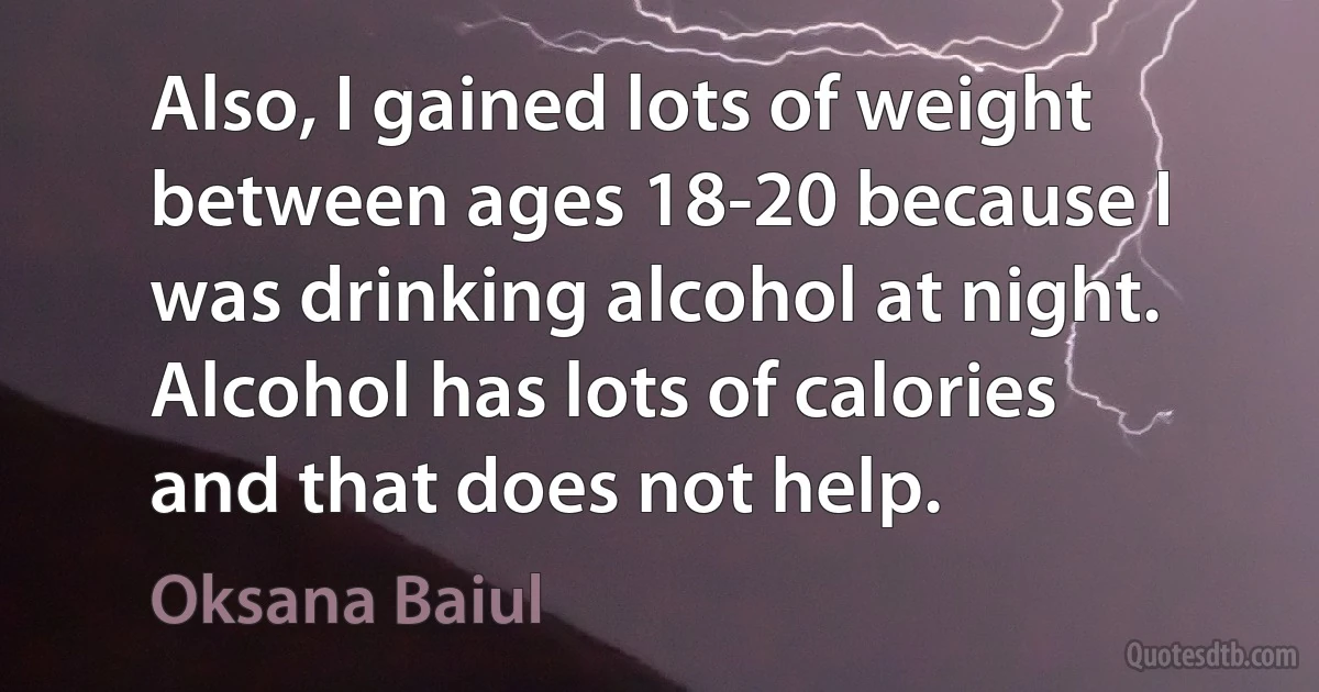 Also, I gained lots of weight between ages 18-20 because I was drinking alcohol at night. Alcohol has lots of calories and that does not help. (Oksana Baiul)