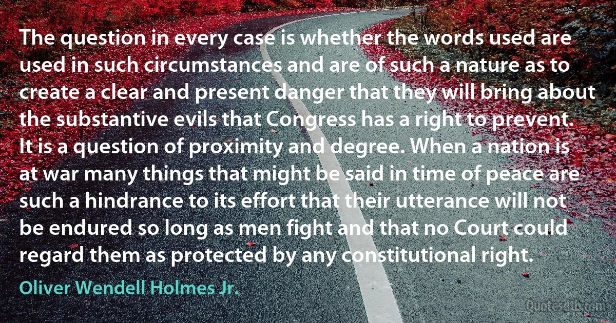 The question in every case is whether the words used are used in such circumstances and are of such a nature as to create a clear and present danger that they will bring about the substantive evils that Congress has a right to prevent. It is a question of proximity and degree. When a nation is at war many things that might be said in time of peace are such a hindrance to its effort that their utterance will not be endured so long as men fight and that no Court could regard them as protected by any constitutional right. (Oliver Wendell Holmes Jr.)