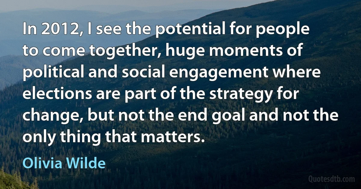 In 2012, I see the potential for people to come together, huge moments of political and social engagement where elections are part of the strategy for change, but not the end goal and not the only thing that matters. (Olivia Wilde)