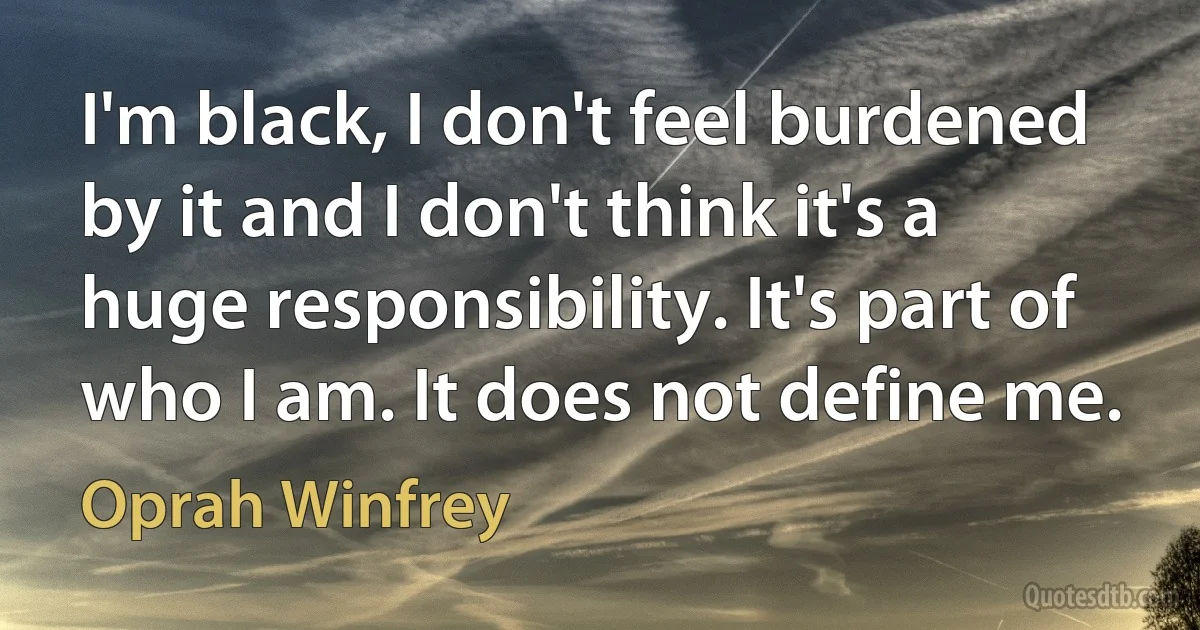 I'm black, I don't feel burdened by it and I don't think it's a huge responsibility. It's part of who I am. It does not define me. (Oprah Winfrey)