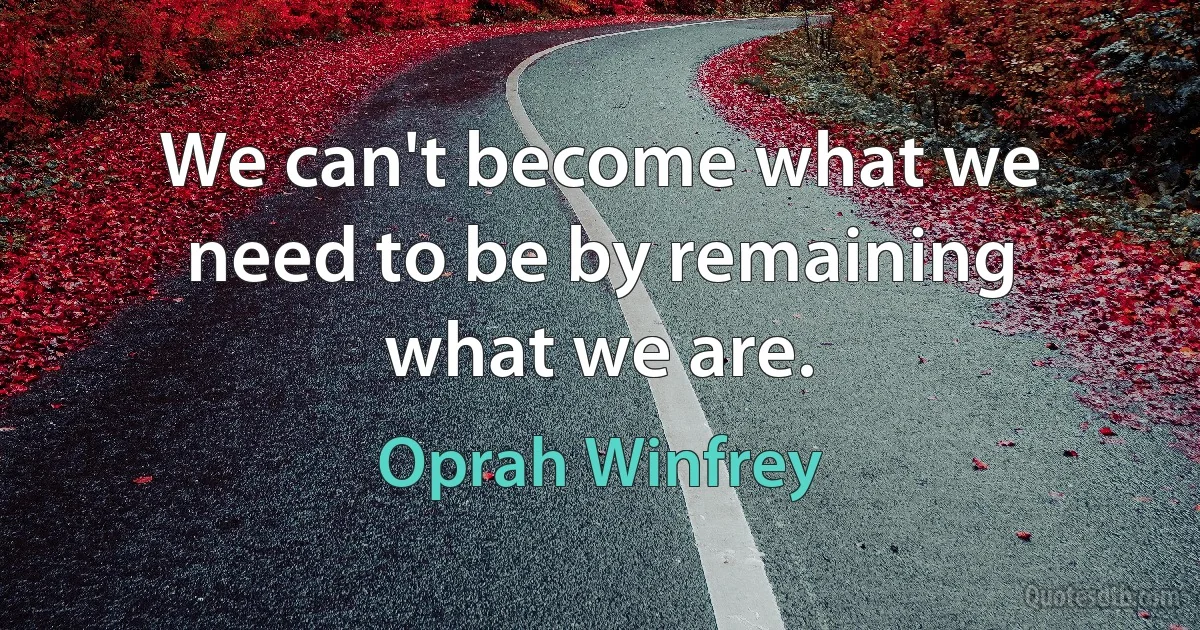 We can't become what we need to be by remaining what we are. (Oprah Winfrey)