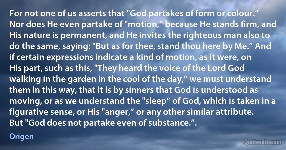 For not one of us asserts that "God partakes of form or colour.” Nor does He even partake of "motion,” because He stands firm, and His nature is permanent, and He invites the righteous man also to do the same, saying: "But as for thee, stand thou here by Me.” And if certain expressions indicate a kind of motion, as it were, on His part, such as this, "They heard the voice of the Lord God walking in the garden in the cool of the day,” we must understand them in this way, that it is by sinners that God is understood as moving, or as we understand the "sleep” of God, which is taken in a figurative sense, or His "anger,” or any other similar attribute. But "God does not partake even of substance.”. (Origen)