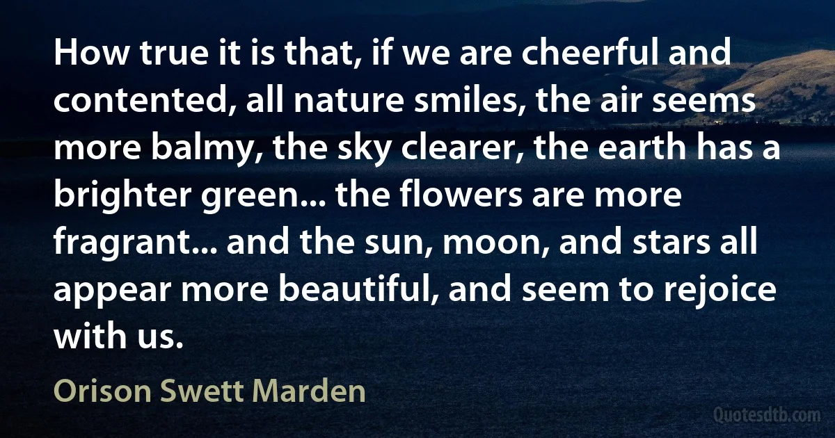 How true it is that, if we are cheerful and contented, all nature smiles, the air seems more balmy, the sky clearer, the earth has a brighter green... the flowers are more fragrant... and the sun, moon, and stars all appear more beautiful, and seem to rejoice with us. (Orison Swett Marden)