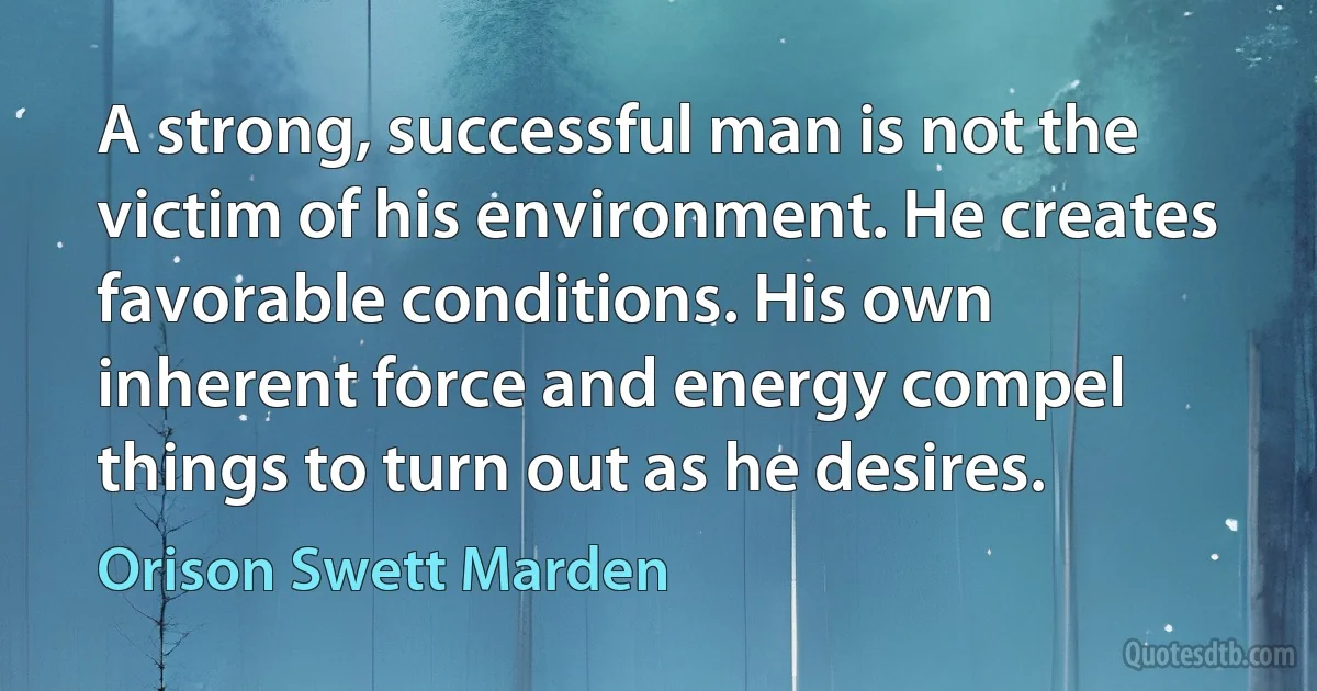 A strong, successful man is not the victim of his environment. He creates favorable conditions. His own inherent force and energy compel things to turn out as he desires. (Orison Swett Marden)