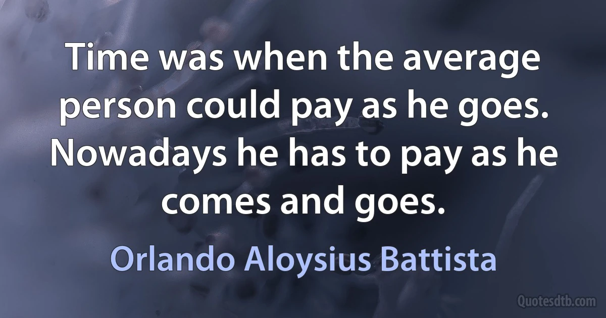 Time was when the average person could pay as he goes. Nowadays he has to pay as he comes and goes. (Orlando Aloysius Battista)