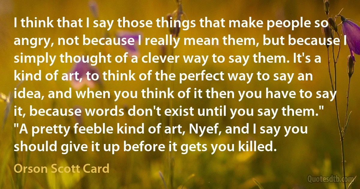 I think that I say those things that make people so angry, not because I really mean them, but because I simply thought of a clever way to say them. It's a kind of art, to think of the perfect way to say an idea, and when you think of it then you have to say it, because words don't exist until you say them."
"A pretty feeble kind of art, Nyef, and I say you should give it up before it gets you killed. (Orson Scott Card)