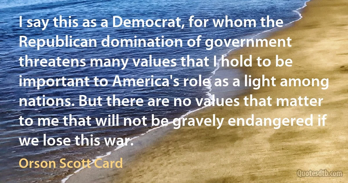 I say this as a Democrat, for whom the Republican domination of government threatens many values that I hold to be important to America's role as a light among nations. But there are no values that matter to me that will not be gravely endangered if we lose this war. (Orson Scott Card)