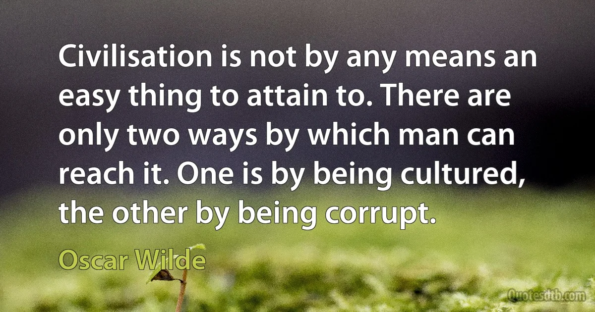 Civilisation is not by any means an easy thing to attain to. There are only two ways by which man can reach it. One is by being cultured, the other by being corrupt. (Oscar Wilde)