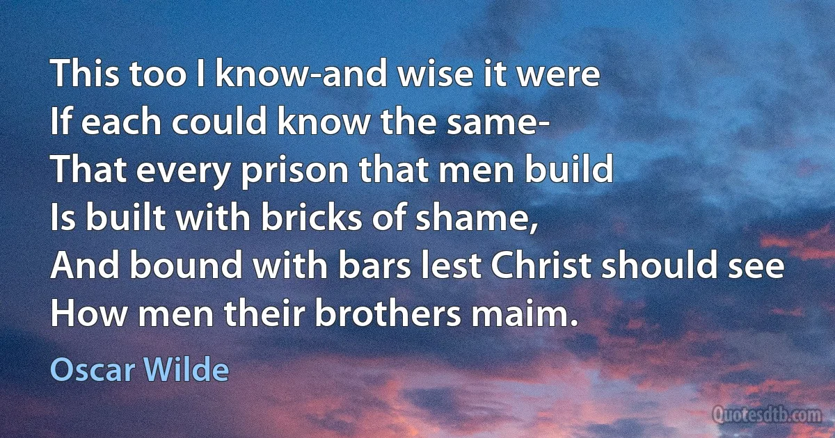 This too I know-and wise it were
If each could know the same-
That every prison that men build
Is built with bricks of shame,
And bound with bars lest Christ should see
How men their brothers maim. (Oscar Wilde)