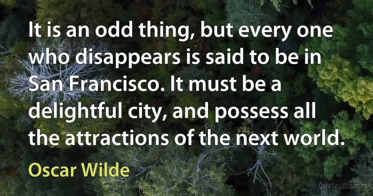 It is an odd thing, but every one who disappears is said to be in San Francisco. It must be a delightful city, and possess all the attractions of the next world. (Oscar Wilde)