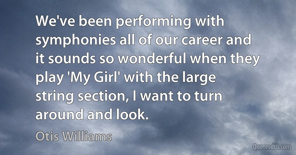 We've been performing with symphonies all of our career and it sounds so wonderful when they play 'My Girl' with the large string section, I want to turn around and look. (Otis Williams)