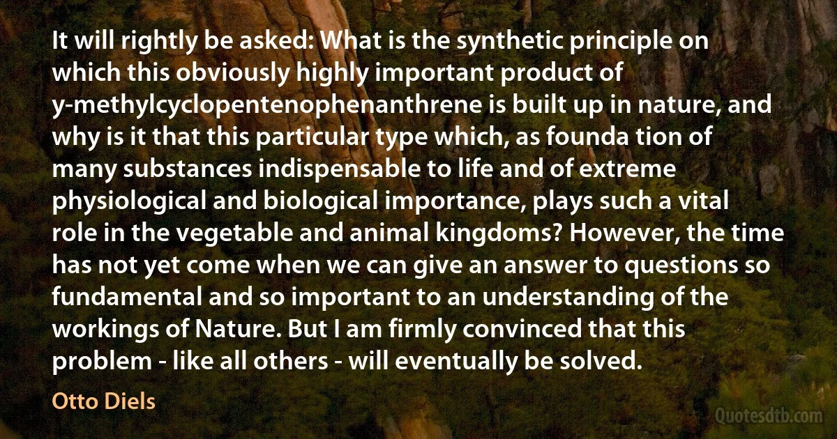 It will rightly be asked: What is the synthetic principle on which this obviously highly important product of y-methylcyclopentenophenanthrene is built up in nature, and why is it that this particular type which, as founda tion of many substances indispensable to life and of extreme physiological and biological importance, plays such a vital role in the vegetable and animal kingdoms? However, the time has not yet come when we can give an answer to questions so fundamental and so important to an understanding of the workings of Nature. But I am firmly convinced that this problem - like all others - will eventually be solved. (Otto Diels)