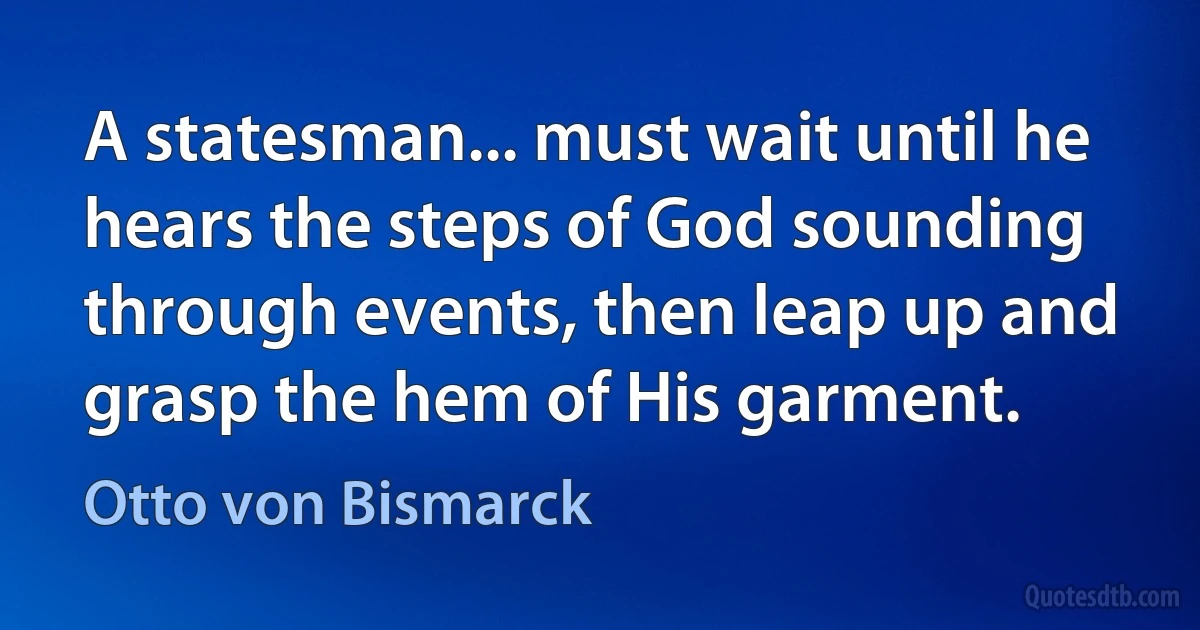 A statesman... must wait until he hears the steps of God sounding through events, then leap up and grasp the hem of His garment. (Otto von Bismarck)