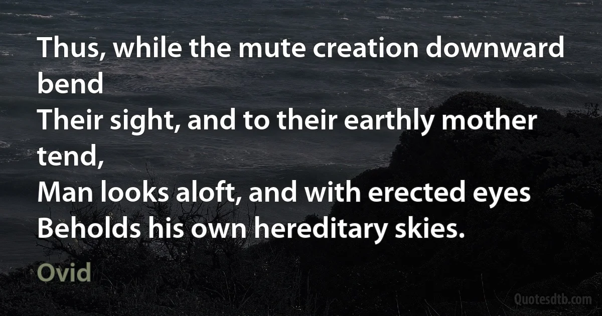 Thus, while the mute creation downward bend
Their sight, and to their earthly mother tend,
Man looks aloft, and with erected eyes
Beholds his own hereditary skies. (Ovid)