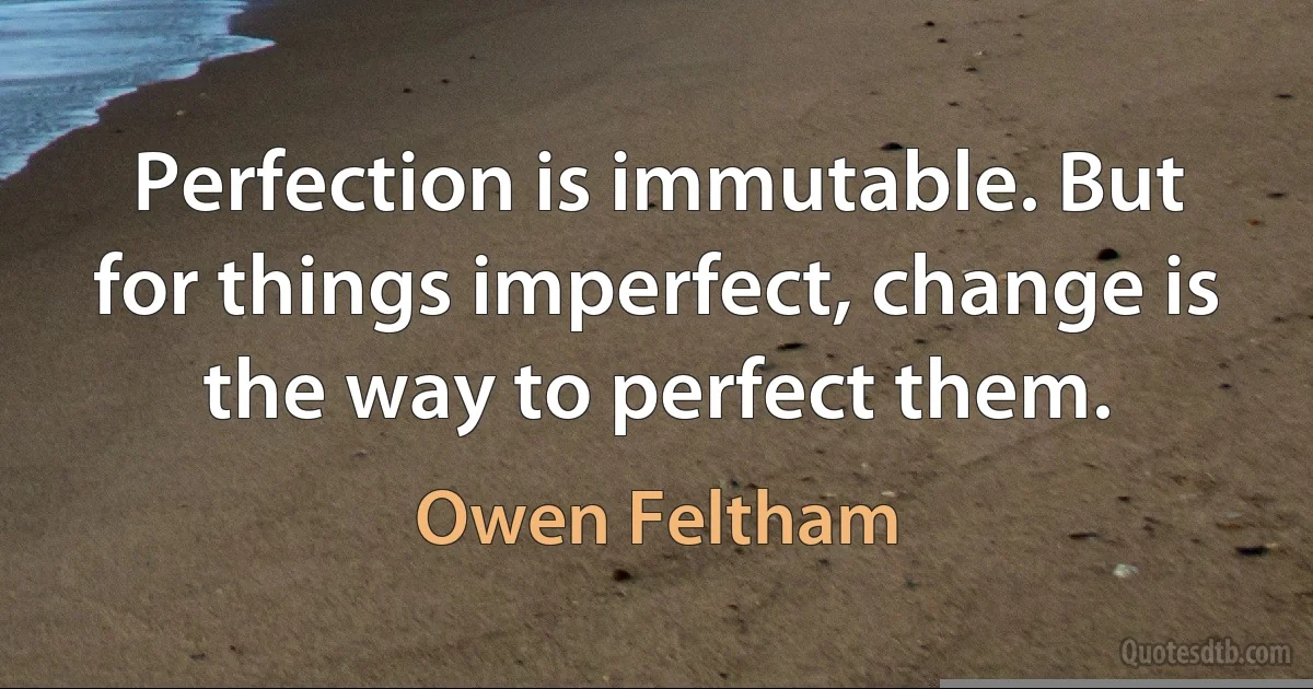 Perfection is immutable. But for things imperfect, change is the way to perfect them. (Owen Feltham)