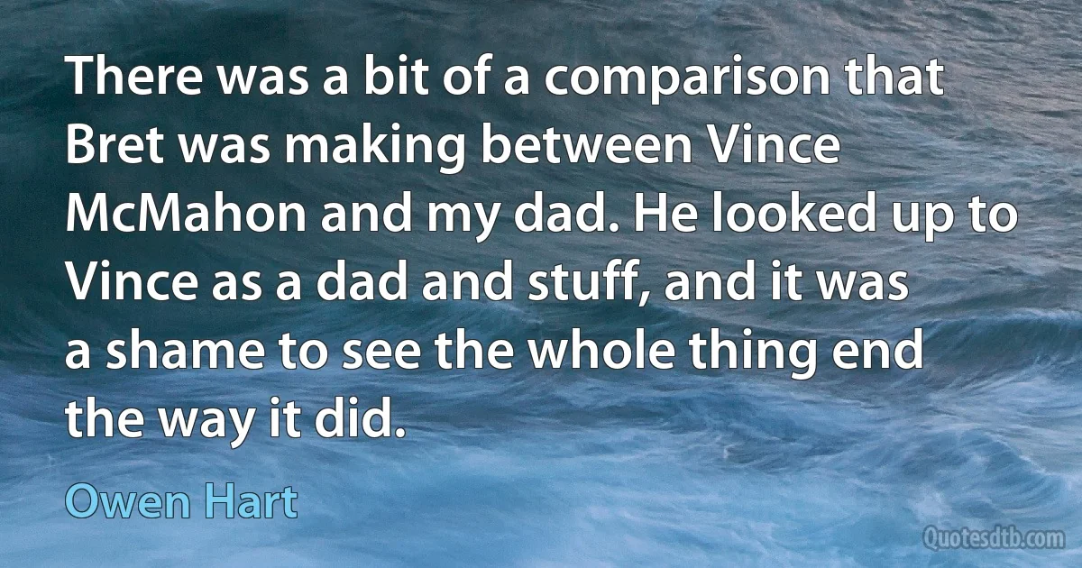 There was a bit of a comparison that Bret was making between Vince McMahon and my dad. He looked up to Vince as a dad and stuff, and it was a shame to see the whole thing end the way it did. (Owen Hart)