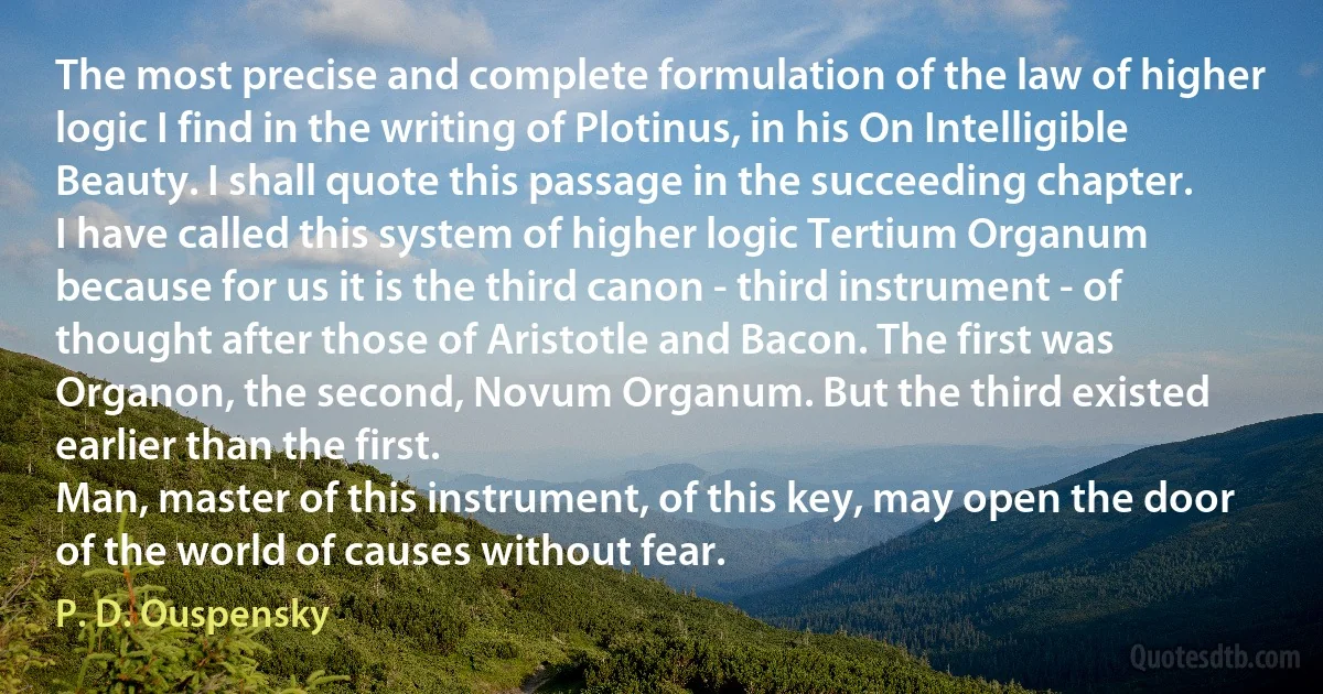 The most precise and complete formulation of the law of higher logic I find in the writing of Plotinus, in his On Intelligible Beauty. I shall quote this passage in the succeeding chapter.
I have called this system of higher logic Tertium Organum because for us it is the third canon - third instrument - of thought after those of Aristotle and Bacon. The first was Organon, the second, Novum Organum. But the third existed earlier than the first.
Man, master of this instrument, of this key, may open the door of the world of causes without fear. (P. D. Ouspensky)