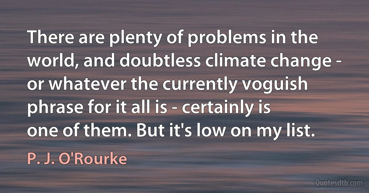 There are plenty of problems in the world, and doubtless climate change - or whatever the currently voguish phrase for it all is - certainly is one of them. But it's low on my list. (P. J. O'Rourke)