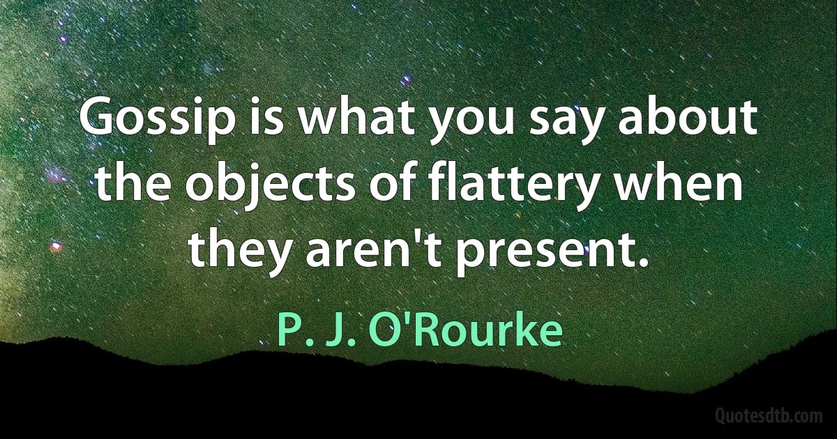 Gossip is what you say about the objects of flattery when they aren't present. (P. J. O'Rourke)