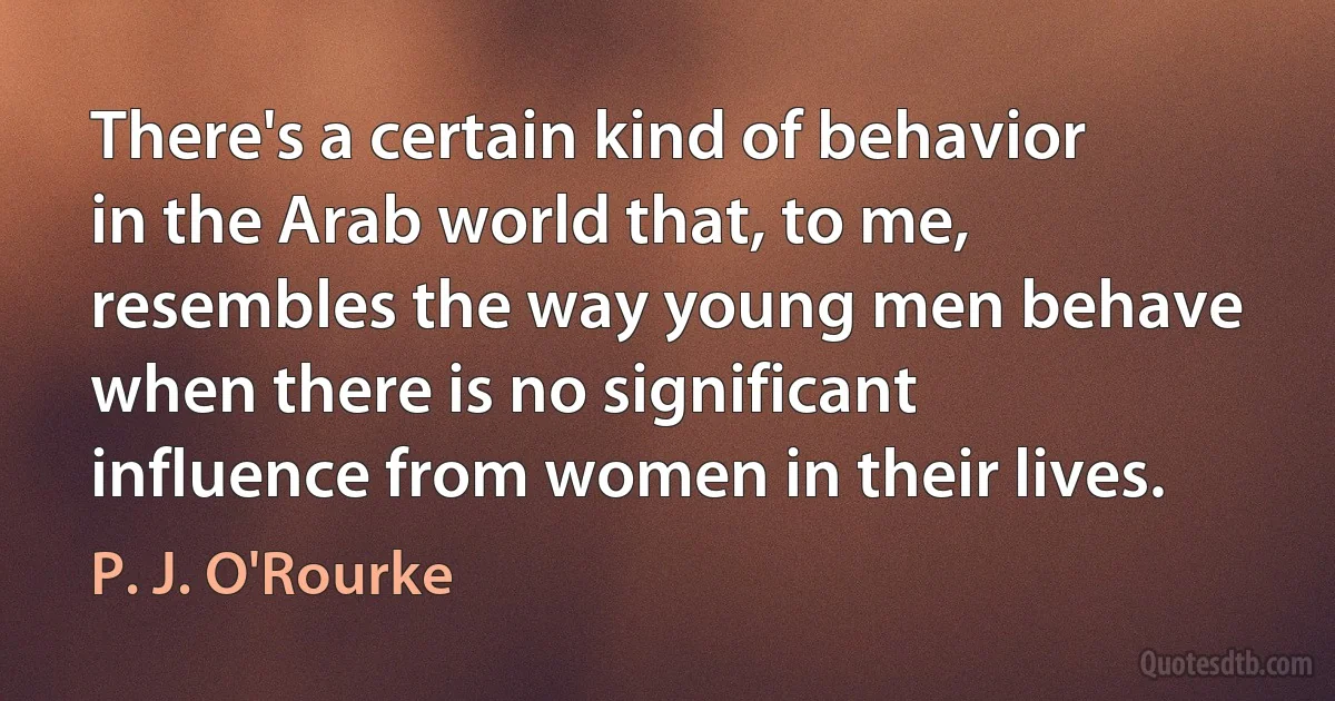 There's a certain kind of behavior in the Arab world that, to me, resembles the way young men behave when there is no significant influence from women in their lives. (P. J. O'Rourke)