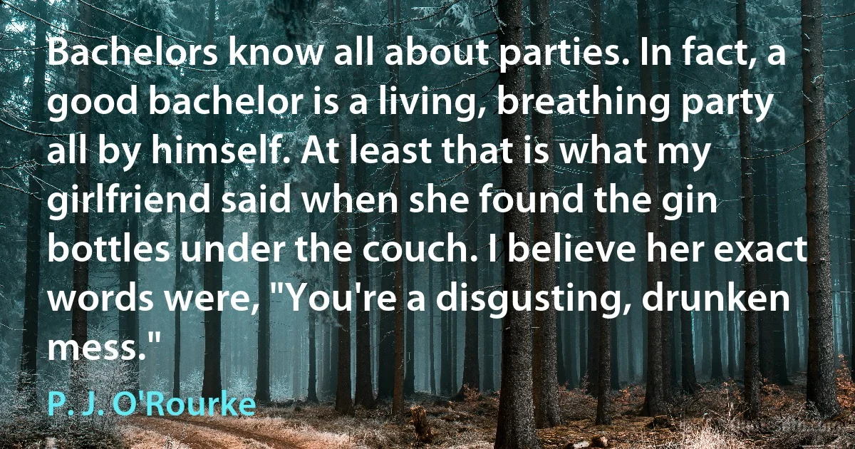 Bachelors know all about parties. In fact, a good bachelor is a living, breathing party all by himself. At least that is what my girlfriend said when she found the gin bottles under the couch. I believe her exact words were, "You're a disgusting, drunken mess." (P. J. O'Rourke)