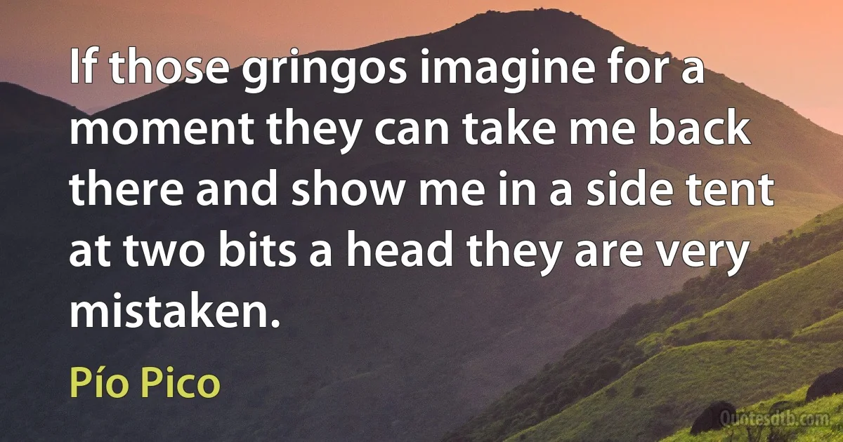 If those gringos imagine for a moment they can take me back there and show me in a side tent at two bits a head they are very mistaken. (Pío Pico)