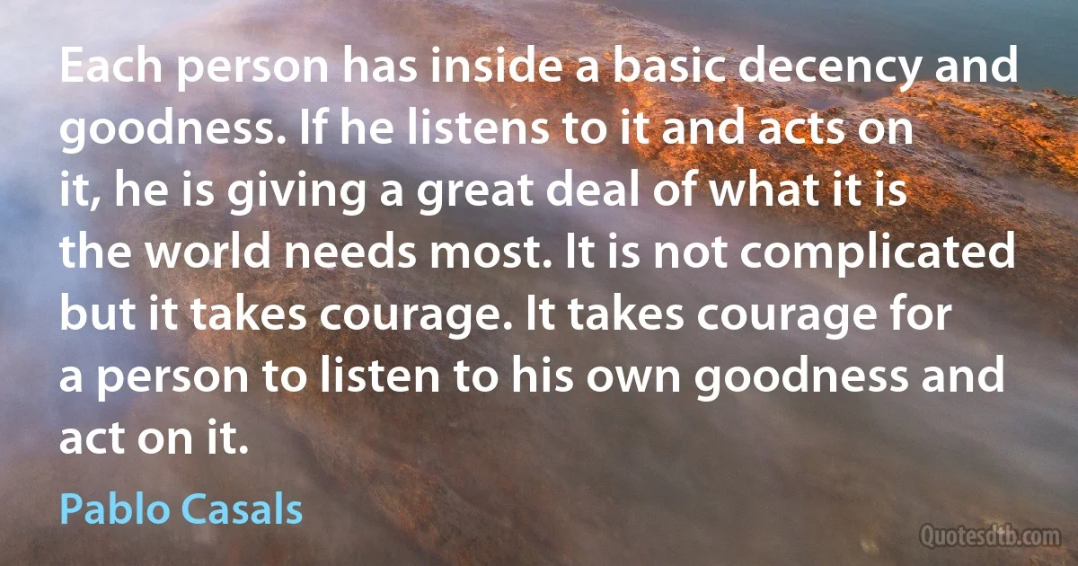 Each person has inside a basic decency and goodness. If he listens to it and acts on it, he is giving a great deal of what it is the world needs most. It is not complicated but it takes courage. It takes courage for a person to listen to his own goodness and act on it. (Pablo Casals)