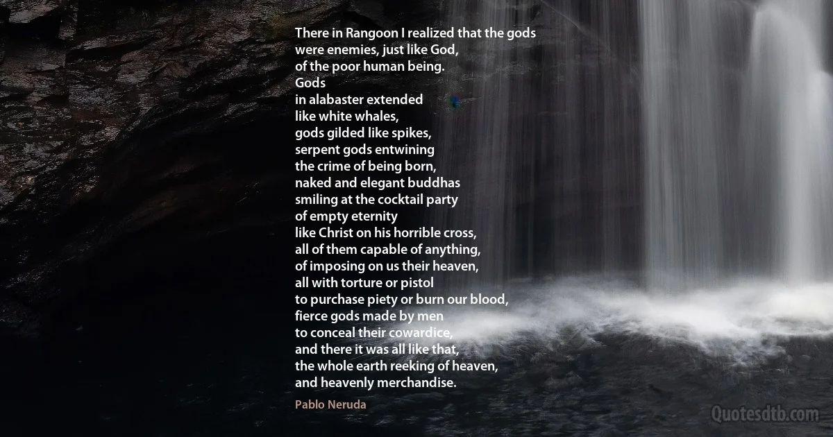 There in Rangoon I realized that the gods
were enemies, just like God,
of the poor human being.
Gods
in alabaster extended
like white whales,
gods gilded like spikes,
serpent gods entwining
the crime of being born,
naked and elegant buddhas
smiling at the cocktail party
of empty eternity
like Christ on his horrible cross,
all of them capable of anything,
of imposing on us their heaven,
all with torture or pistol
to purchase piety or burn our blood,
fierce gods made by men
to conceal their cowardice,
and there it was all like that,
the whole earth reeking of heaven,
and heavenly merchandise. (Pablo Neruda)