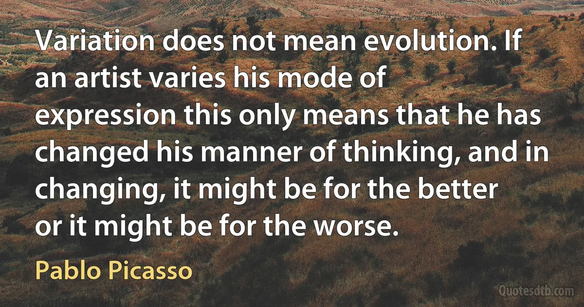 Variation does not mean evolution. If an artist varies his mode of expression this only means that he has changed his manner of thinking, and in changing, it might be for the better or it might be for the worse. (Pablo Picasso)