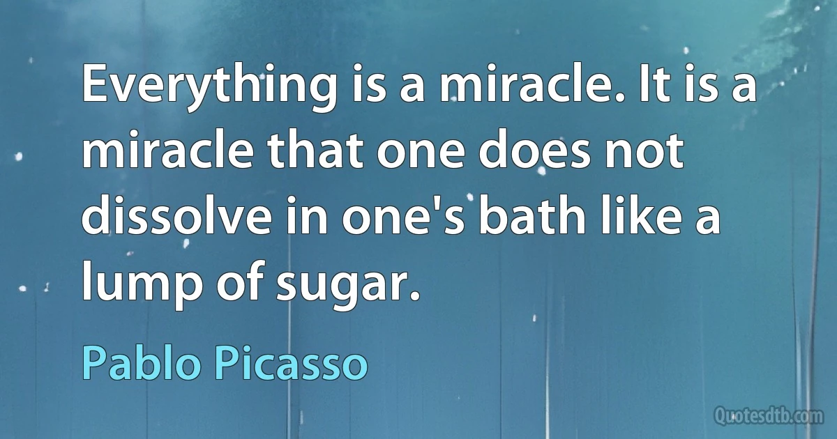 Everything is a miracle. It is a miracle that one does not dissolve in one's bath like a lump of sugar. (Pablo Picasso)