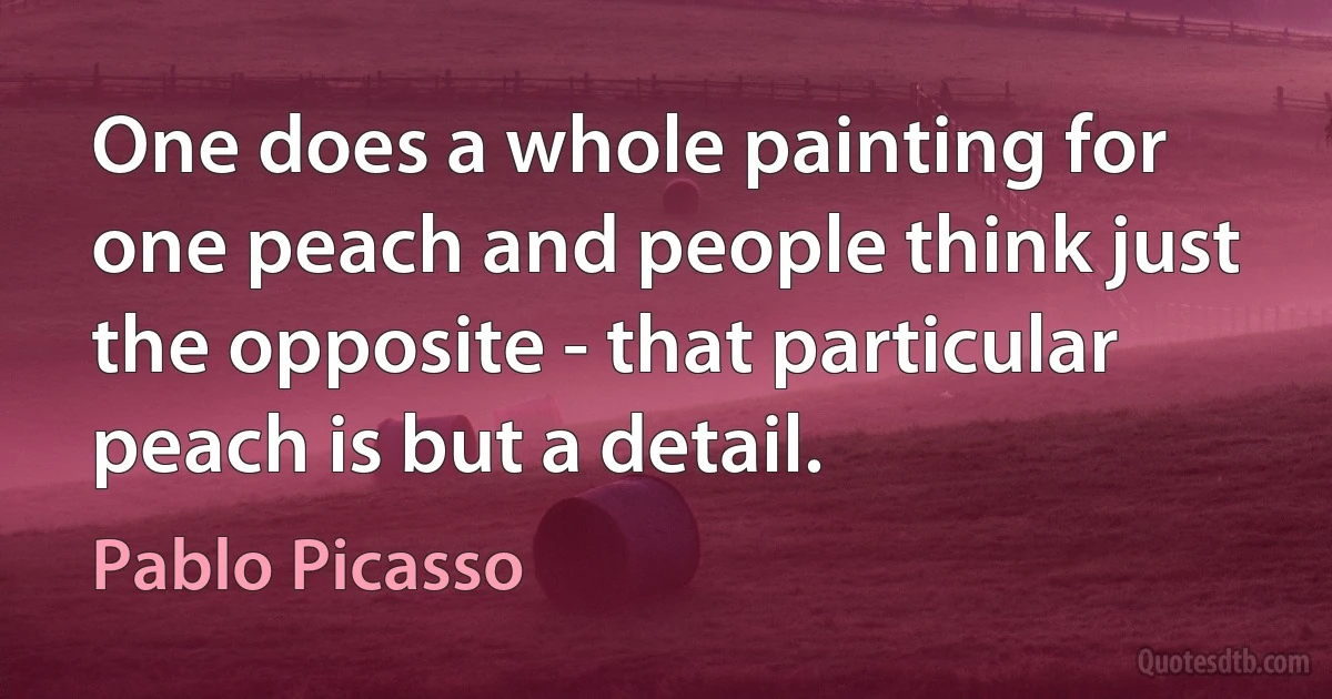 One does a whole painting for one peach and people think just the opposite - that particular peach is but a detail. (Pablo Picasso)