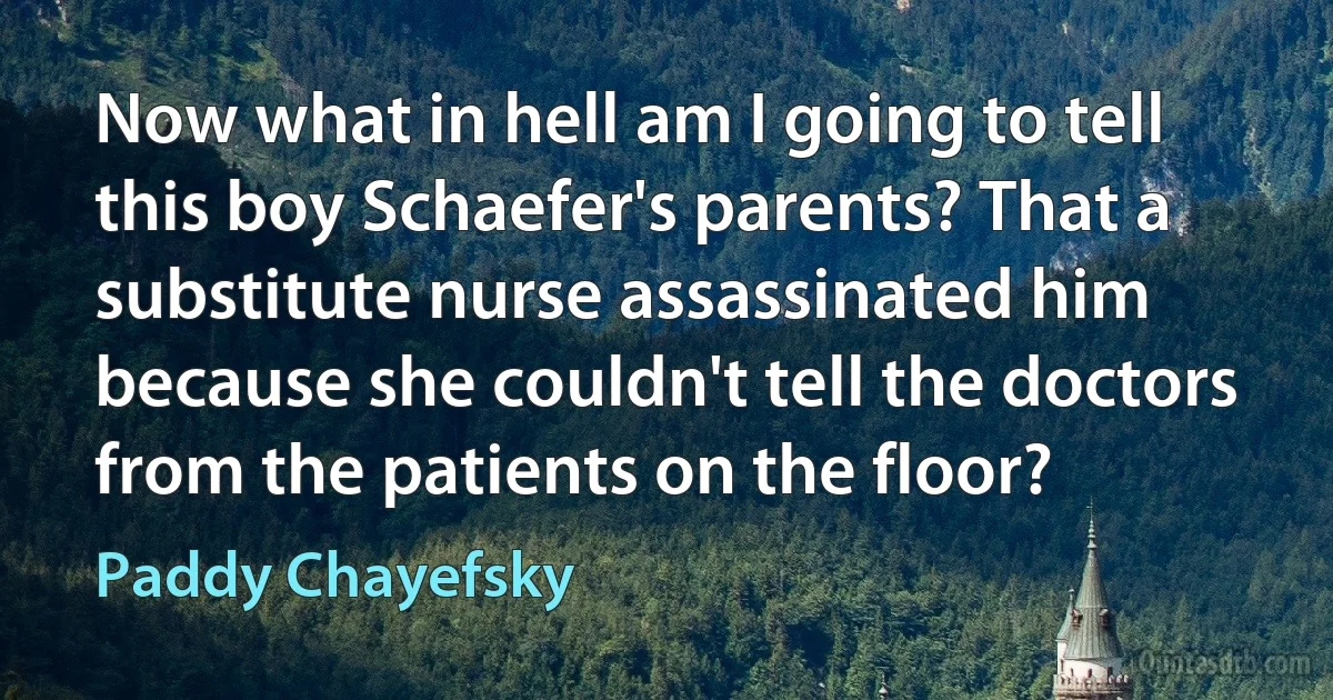 Now what in hell am I going to tell this boy Schaefer's parents? That a substitute nurse assassinated him because she couldn't tell the doctors from the patients on the floor? (Paddy Chayefsky)