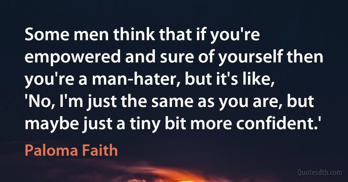 Some men think that if you're empowered and sure of yourself then you're a man-hater, but it's like, 'No, I'm just the same as you are, but maybe just a tiny bit more confident.' (Paloma Faith)