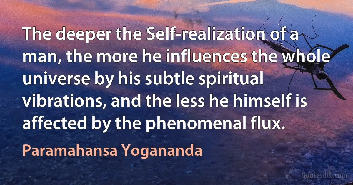 The deeper the Self-realization of a man, the more he influences the whole universe by his subtle spiritual vibrations, and the less he himself is affected by the phenomenal flux. (Paramahansa Yogananda)