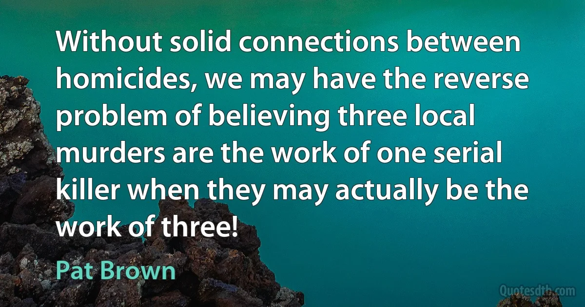 Without solid connections between homicides, we may have the reverse problem of believing three local murders are the work of one serial killer when they may actually be the work of three! (Pat Brown)