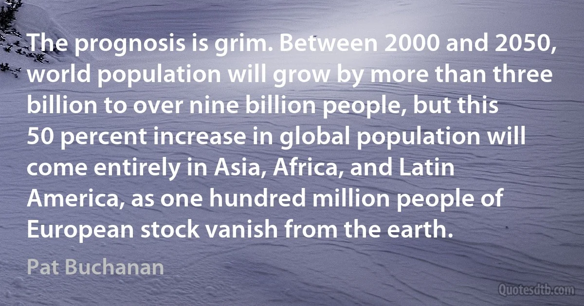 The prognosis is grim. Between 2000 and 2050, world population will grow by more than three billion to over nine billion people, but this 50 percent increase in global population will come entirely in Asia, Africa, and Latin America, as one hundred million people of European stock vanish from the earth. (Pat Buchanan)