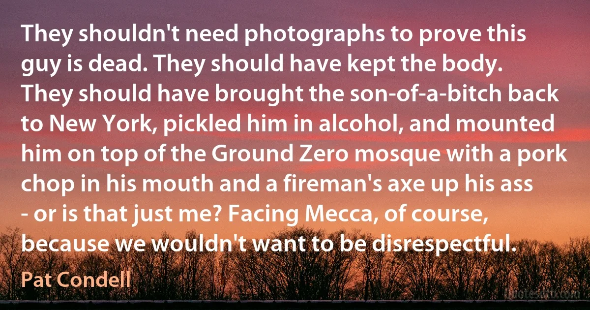 They shouldn't need photographs to prove this guy is dead. They should have kept the body. They should have brought the son-of-a-bitch back to New York, pickled him in alcohol, and mounted him on top of the Ground Zero mosque with a pork chop in his mouth and a fireman's axe up his ass - or is that just me? Facing Mecca, of course, because we wouldn't want to be disrespectful. (Pat Condell)