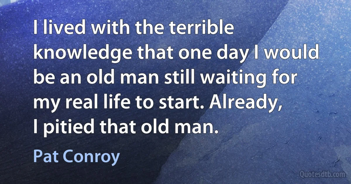 I lived with the terrible knowledge that one day I would be an old man still waiting for my real life to start. Already, I pitied that old man. (Pat Conroy)