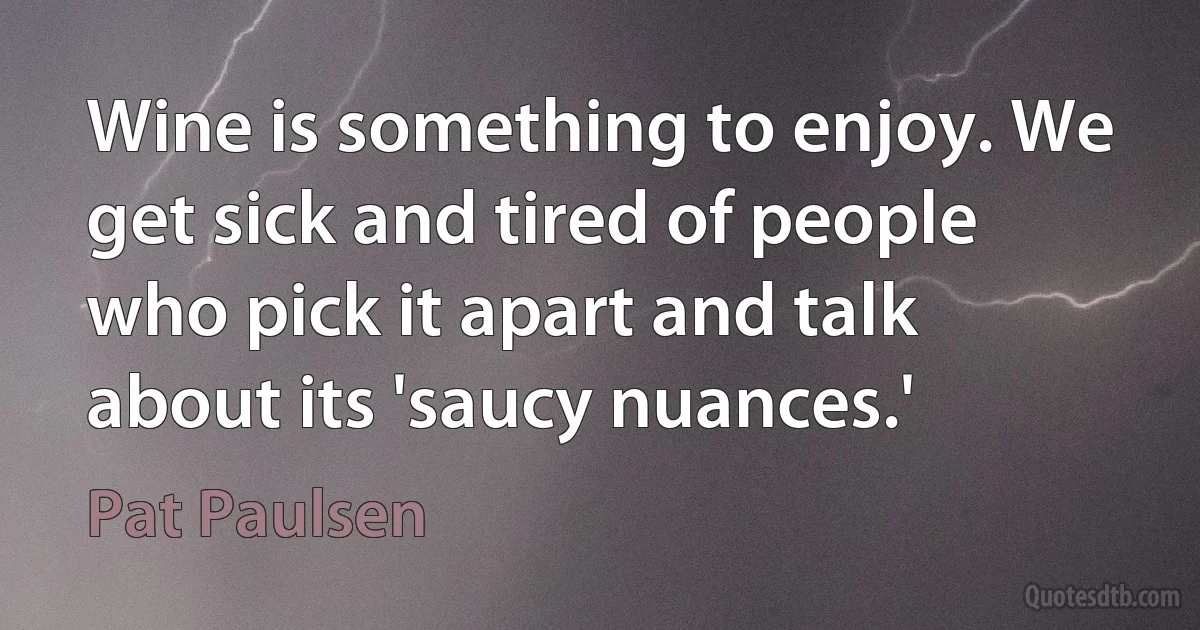 Wine is something to enjoy. We get sick and tired of people who pick it apart and talk about its 'saucy nuances.' (Pat Paulsen)