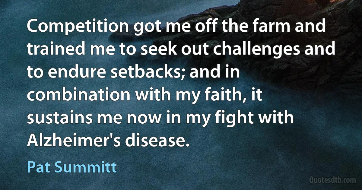 Competition got me off the farm and trained me to seek out challenges and to endure setbacks; and in combination with my faith, it sustains me now in my fight with Alzheimer's disease. (Pat Summitt)