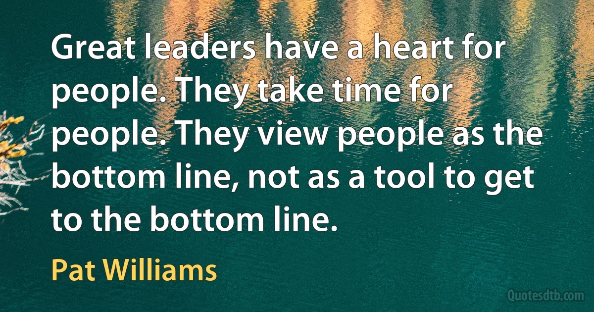 Great leaders have a heart for people. They take time for people. They view people as the bottom line, not as a tool to get to the bottom line. (Pat Williams)