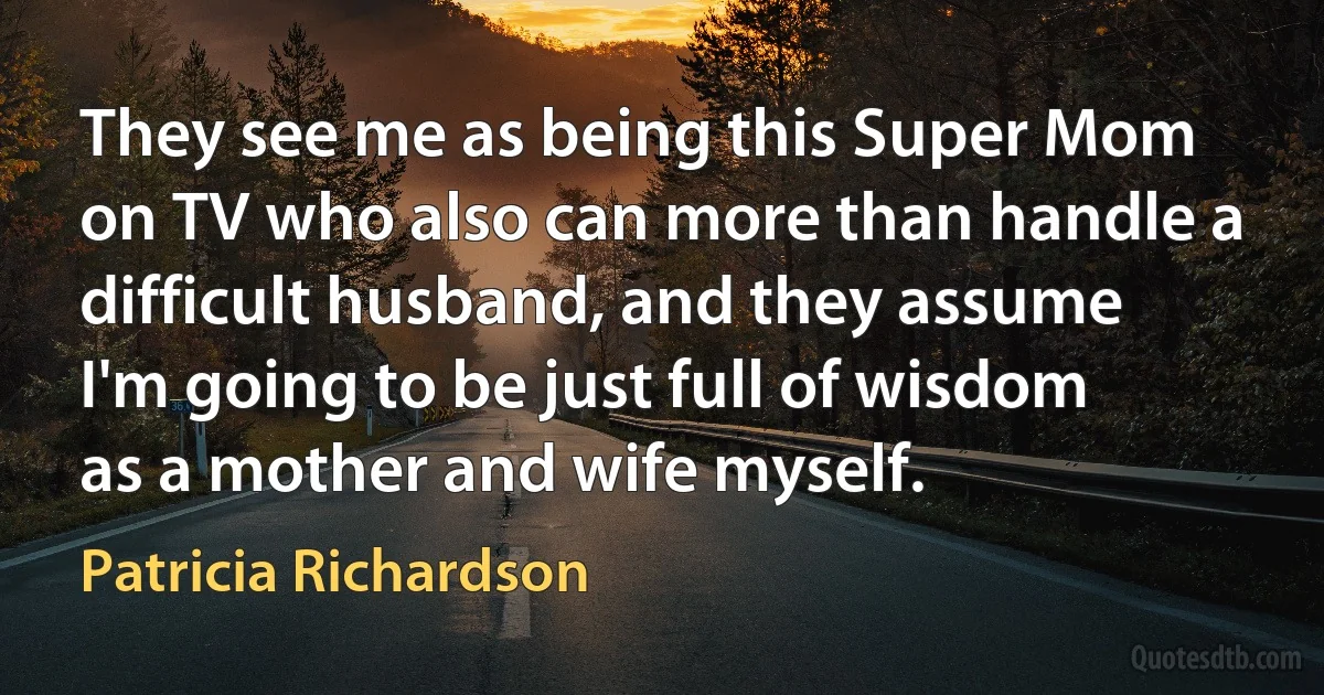 They see me as being this Super Mom on TV who also can more than handle a difficult husband, and they assume I'm going to be just full of wisdom as a mother and wife myself. (Patricia Richardson)