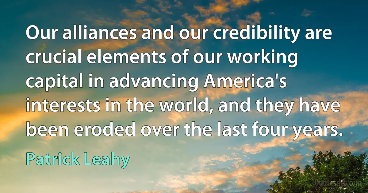 Our alliances and our credibility are crucial elements of our working capital in advancing America's interests in the world, and they have been eroded over the last four years. (Patrick Leahy)