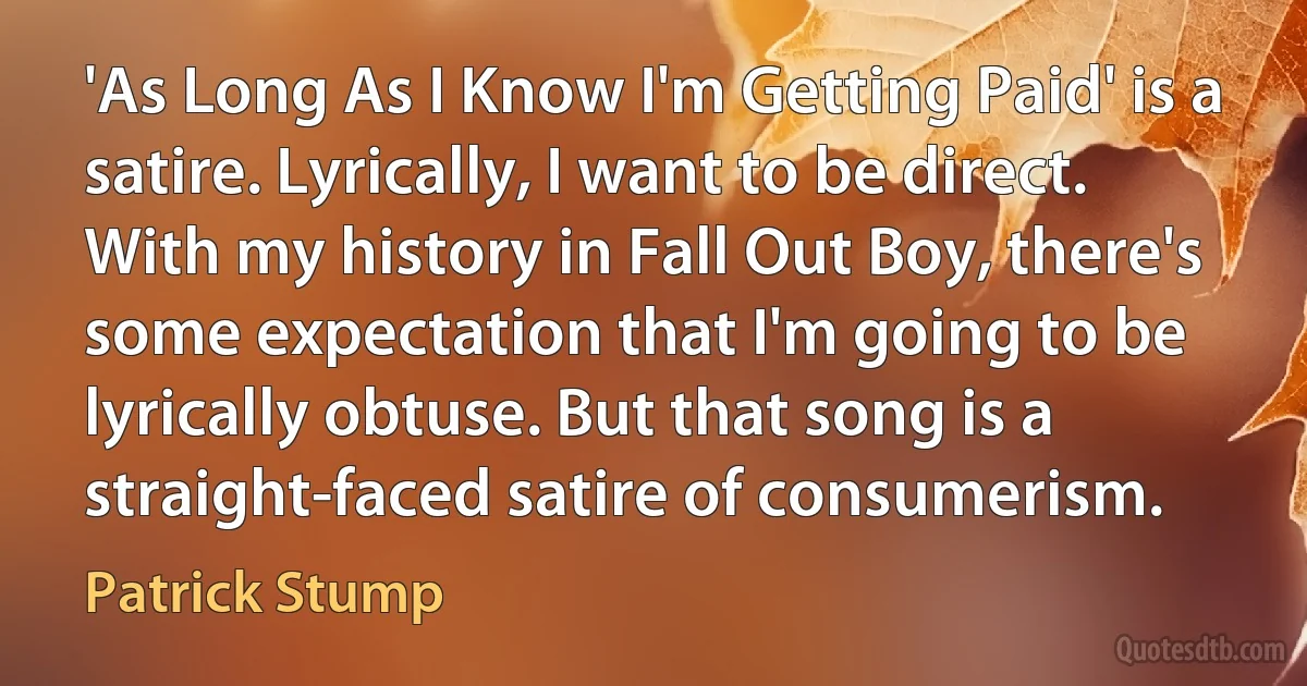 'As Long As I Know I'm Getting Paid' is a satire. Lyrically, I want to be direct. With my history in Fall Out Boy, there's some expectation that I'm going to be lyrically obtuse. But that song is a straight-faced satire of consumerism. (Patrick Stump)