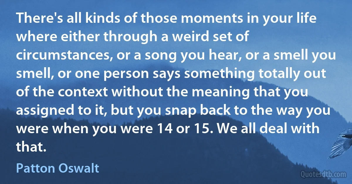 There's all kinds of those moments in your life where either through a weird set of circumstances, or a song you hear, or a smell you smell, or one person says something totally out of the context without the meaning that you assigned to it, but you snap back to the way you were when you were 14 or 15. We all deal with that. (Patton Oswalt)