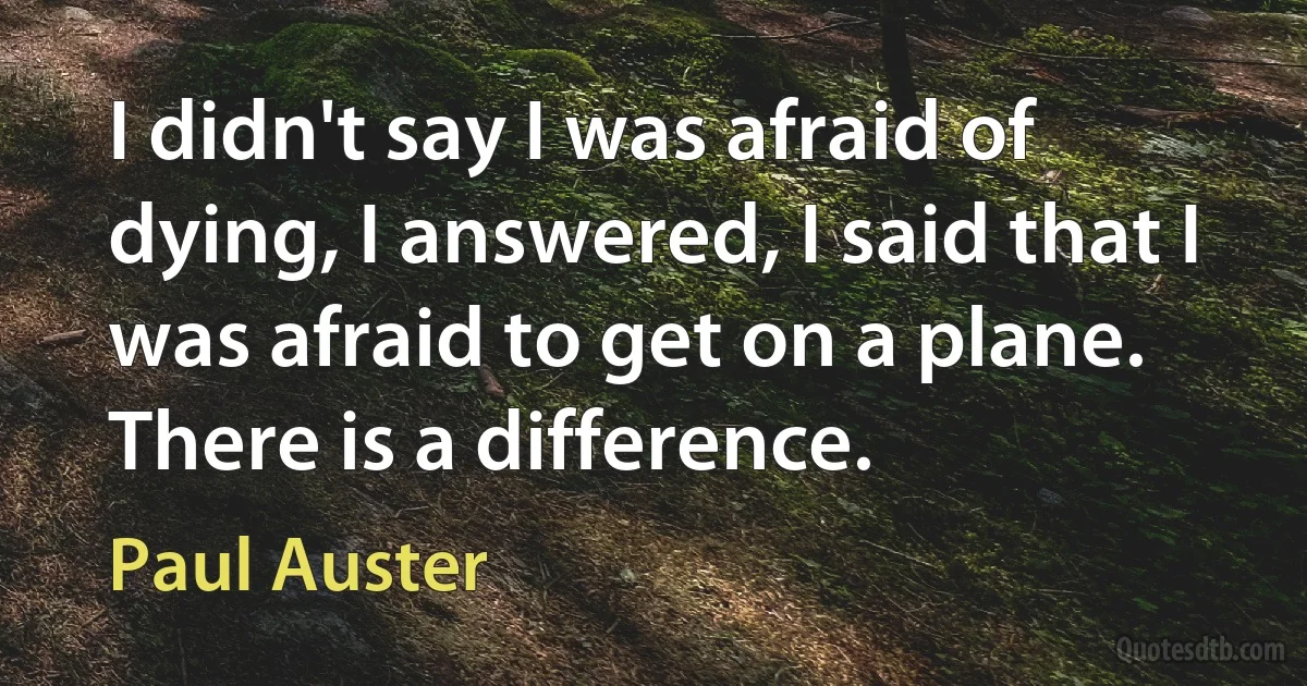 I didn't say I was afraid of dying, I answered, I said that I was afraid to get on a plane. There is a difference. (Paul Auster)