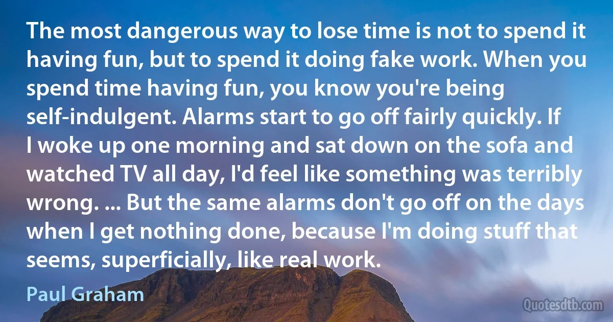 The most dangerous way to lose time is not to spend it having fun, but to spend it doing fake work. When you spend time having fun, you know you're being self-indulgent. Alarms start to go off fairly quickly. If I woke up one morning and sat down on the sofa and watched TV all day, I'd feel like something was terribly wrong. ... But the same alarms don't go off on the days when I get nothing done, because I'm doing stuff that seems, superficially, like real work. (Paul Graham)