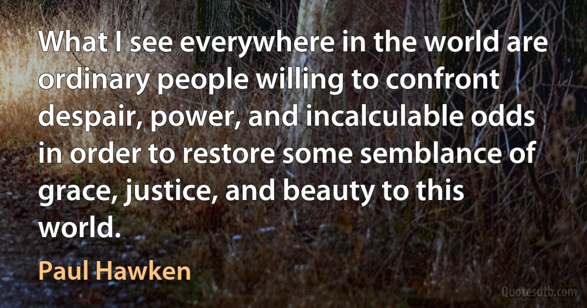 What I see everywhere in the world are ordinary people willing to confront despair, power, and incalculable odds in order to restore some semblance of grace, justice, and beauty to this world. (Paul Hawken)