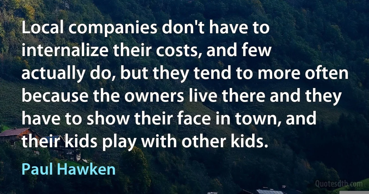 Local companies don't have to internalize their costs, and few actually do, but they tend to more often because the owners live there and they have to show their face in town, and their kids play with other kids. (Paul Hawken)